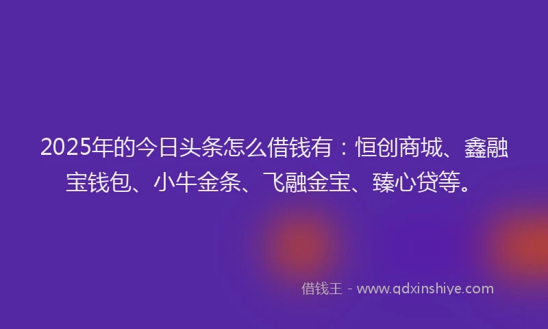 2025年的今日头条怎么借钱有：恒创商城、鑫融宝钱包、小牛金条、飞融金宝、臻心贷等。