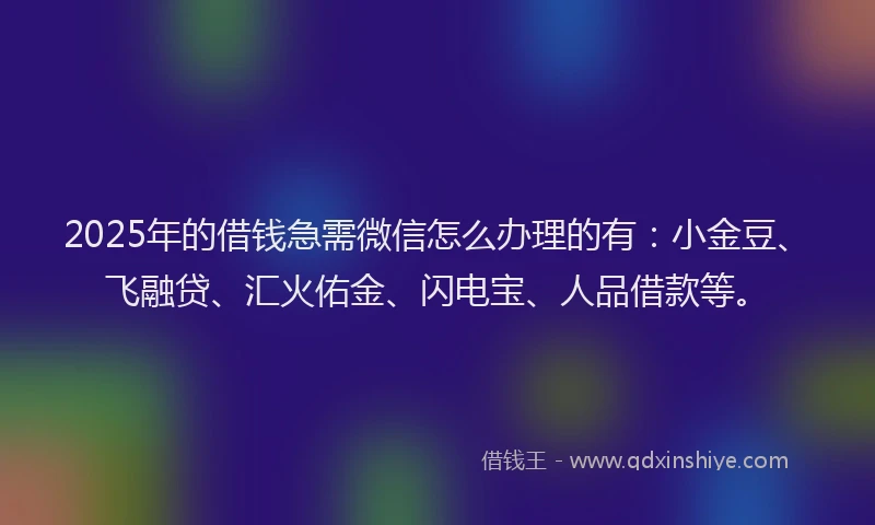 2025年的借钱急需微信怎么办理的有：小金豆、飞融贷、汇火佑金、闪电宝、人品借款等。