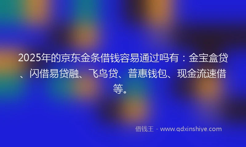 2025年的京东金条借钱容易通过吗有：金宝盒贷、闪借易贷融、飞鸟贷、普惠钱包、现金流速借等。