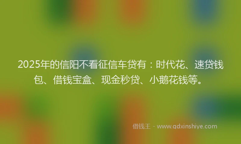 2025年的信阳不看征信车贷有：时代花、速贷钱包、借钱宝盒、现金秒贷、小鹅花钱等。