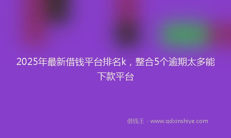 2025年最新借钱平台排名k，整合5个逾期太多能下款平台