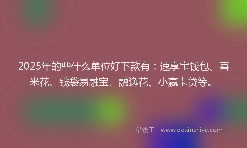 2025年的些什么单位好下款有：速享宝钱包、喜米花、钱袋易融宝、融逸花、小赢卡贷等。