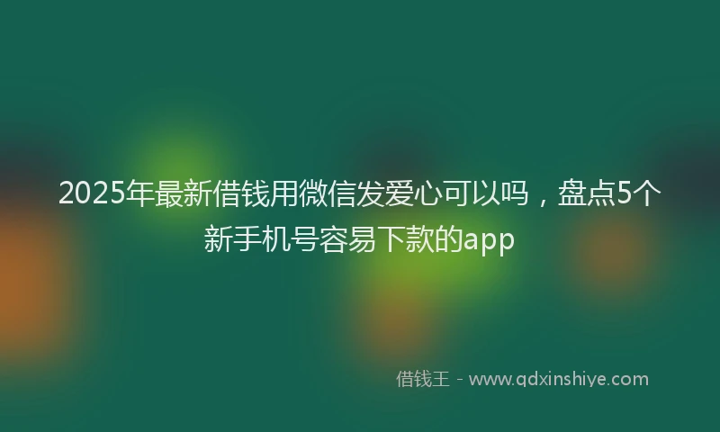 2025年最新借钱用微信发爱心可以吗，盘点5个新手机号容易下款的app