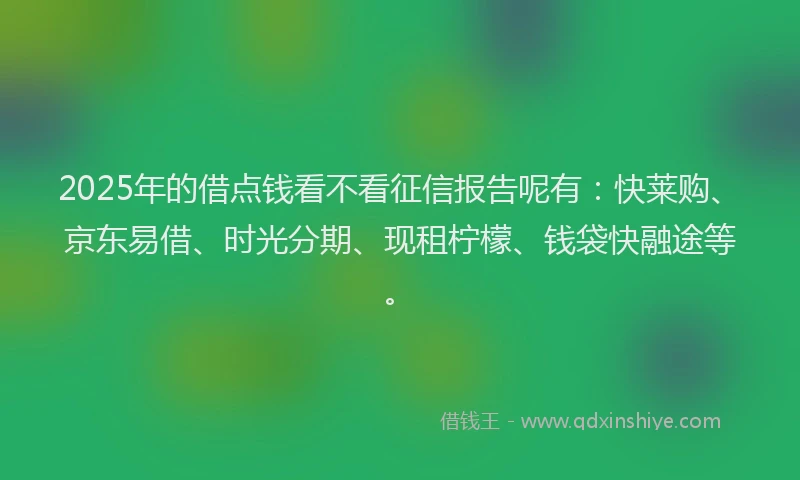 2025年的借点钱看不看征信报告呢有：快莱购、京东易借、时光分期、现租柠檬、钱袋快融途等。
