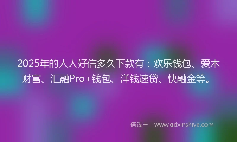 2025年的人人好信多久下款有：欢乐钱包、爱木财富、汇融Pro+钱包、洋钱速贷、快融金等。
