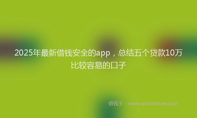 2025年最新借钱安全的app，总结五个贷款10万比较容易的口子