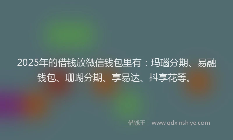 2025年的借钱放微信钱包里有：玛瑙分期、易融钱包、珊瑚分期、享易达、抖享花等。