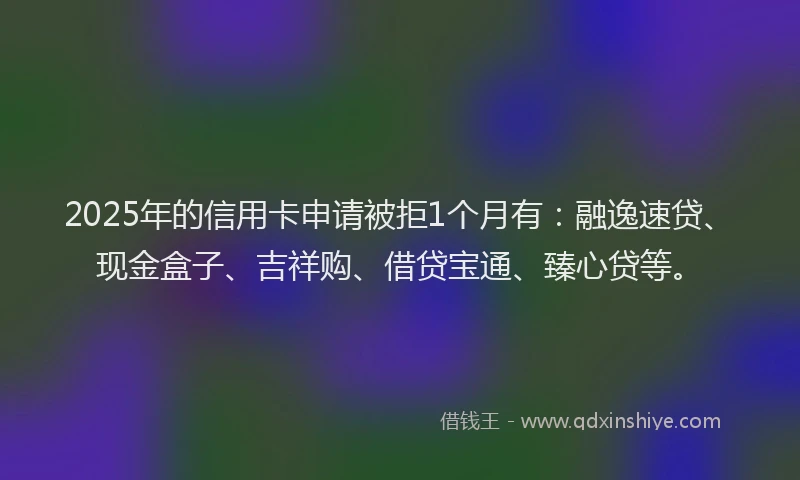 2025年的信用卡申请被拒1个月有：融逸速贷、现金盒子、吉祥购、借贷宝通、臻心贷等。