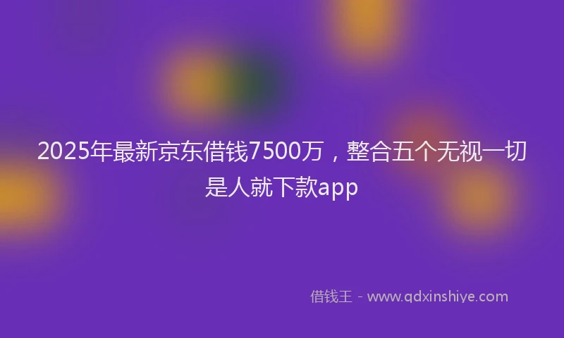 2025年最新京东借钱7500万，整合五个无视一切是人就下款app