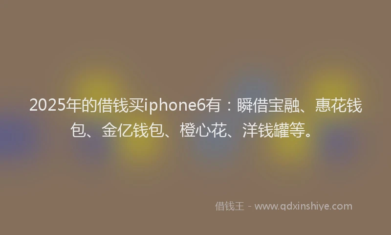 2025年的借钱买iphone6有：瞬借宝融、惠花钱包、金亿钱包、橙心花、洋钱罐等。