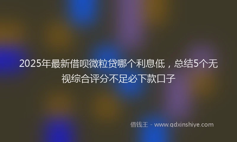 2025年最新借呗微粒贷哪个利息低，总结5个无视综合评分不足必下款口子