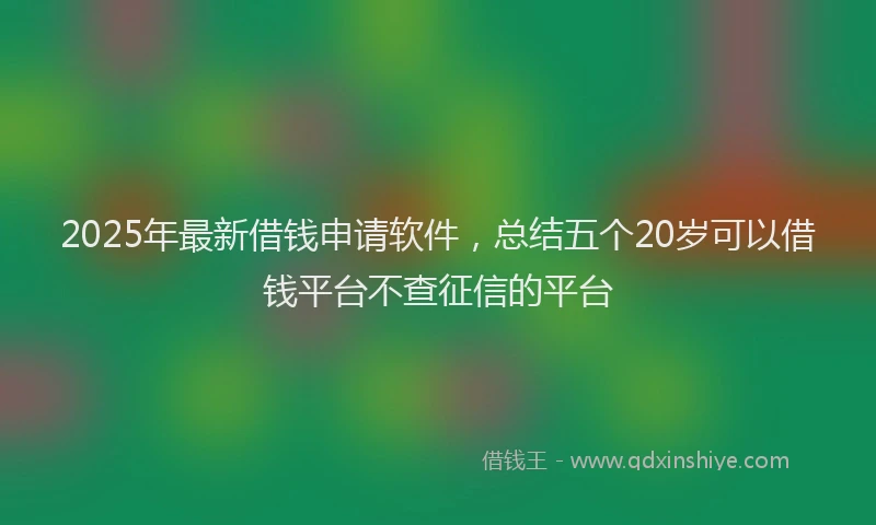 2025年最新借钱申请软件，总结五个20岁可以借钱平台不查征信的平台
