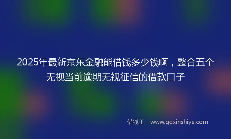 2025年最新京东金融能借钱多少钱啊，整合五个无视当前逾期无视征信的借款口子