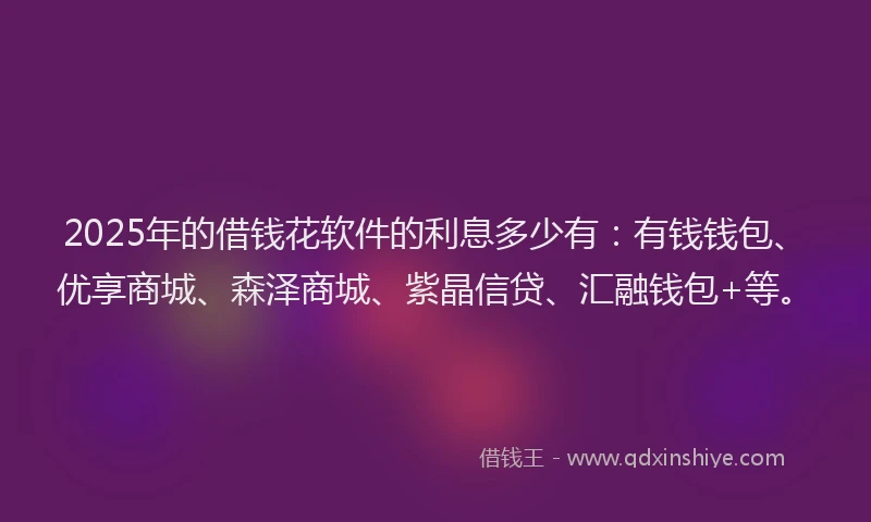 2025年的借钱花软件的利息多少有：有钱钱包、优享商城、森泽商城、紫晶信贷、汇融钱包+等。