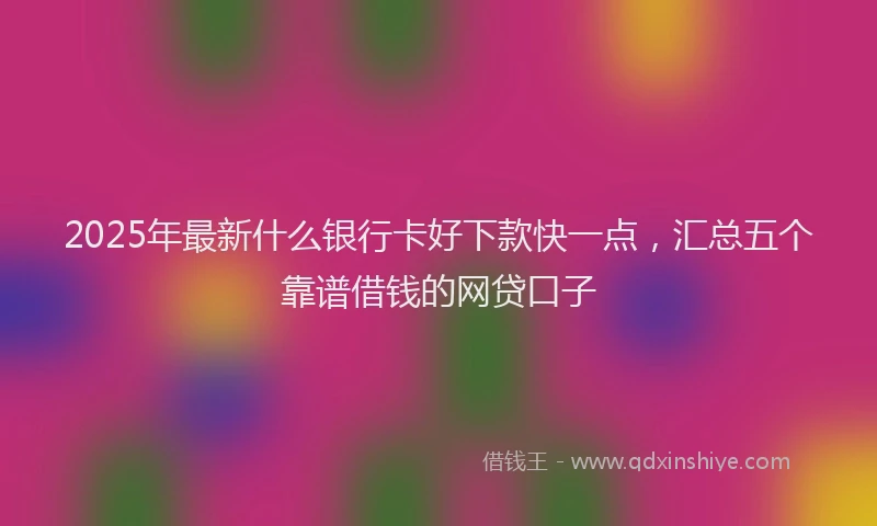 2025年最新什么银行卡好下款快一点，汇总五个靠谱借钱的网贷口子
