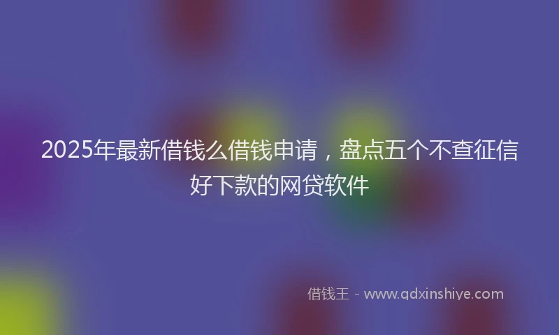 2025年最新借钱么借钱申请，盘点五个不查征信好下款的网贷软件