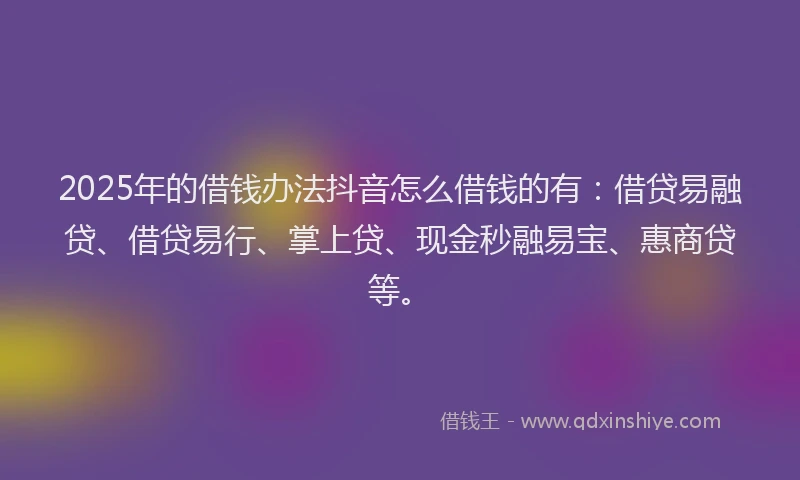 2025年的借钱办法抖音怎么借钱的有：借贷易融贷、借贷易行、掌上贷、现金秒融易宝、惠商贷等。