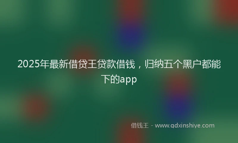 2025年最新借贷王贷款借钱，归纳五个黑户都能下的app