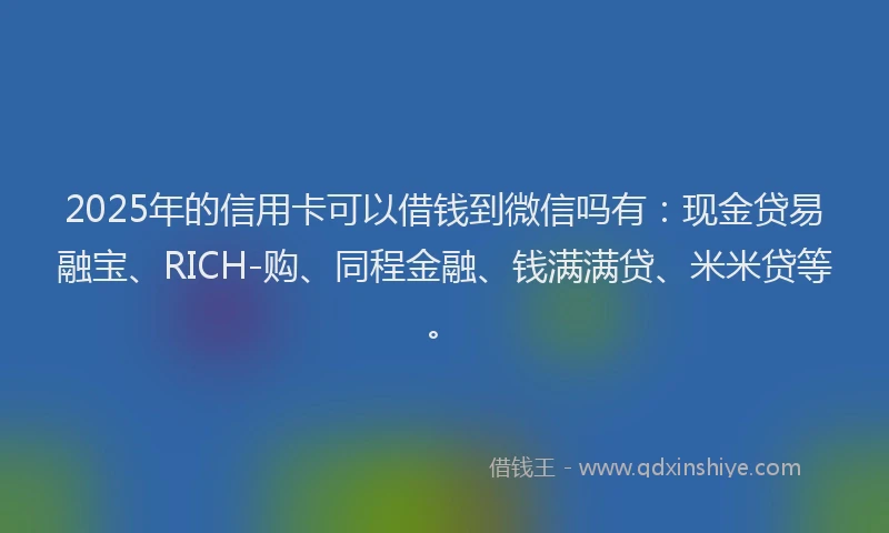 2025年的信用卡可以借钱到微信吗有：现金贷易融宝、RICH-购、同程金融、钱满满贷、米米贷等。
