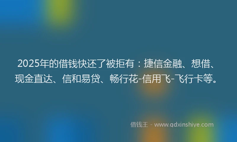 2025年的借钱快还了被拒有：捷信金融、想借、现金直达、信和易贷、畅行花-信用飞-飞行卡等。