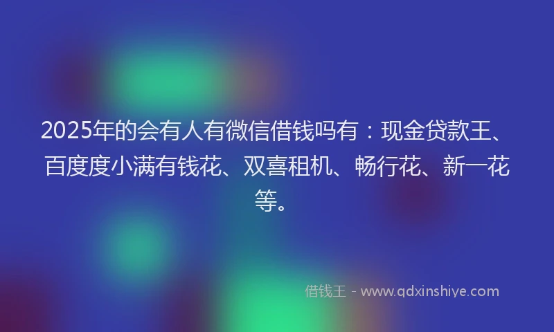 2025年的会有人有微信借钱吗有：现金贷款王、百度度小满有钱花、双喜租机、畅行花、新一花等。
