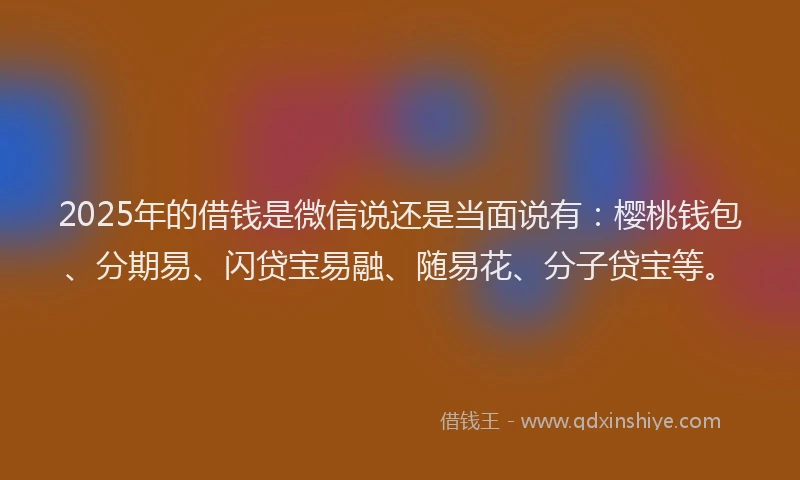 2025年的借钱是微信说还是当面说有：樱桃钱包、分期易、闪贷宝易融、随易花、分子贷宝等。
