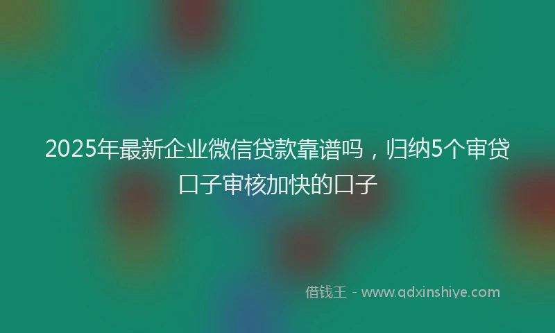 2025年最新企业微信贷款靠谱吗，归纳5个审贷口子审核加快的口子