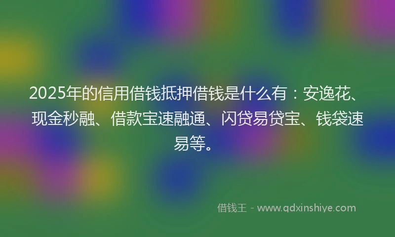 2025年的信用借钱抵押借钱是什么有：安逸花、现金秒融、借款宝速融通、闪贷易贷宝、钱袋速易等。