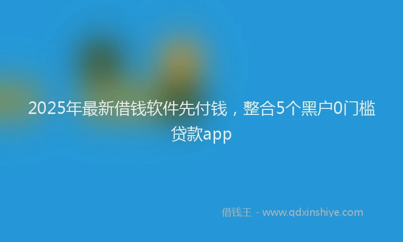 2025年最新借钱软件先付钱，整合5个黑户0门槛贷款app