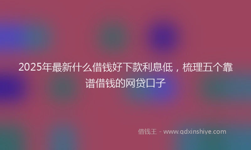 2025年最新什么借钱好下款利息低，梳理五个靠谱借钱的网贷口子