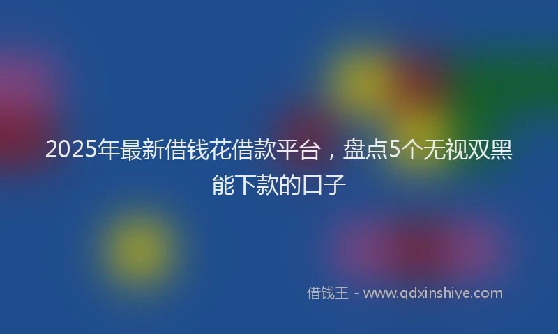 2025年最新借钱花借款平台，盘点5个无视双黑能下款的口子
