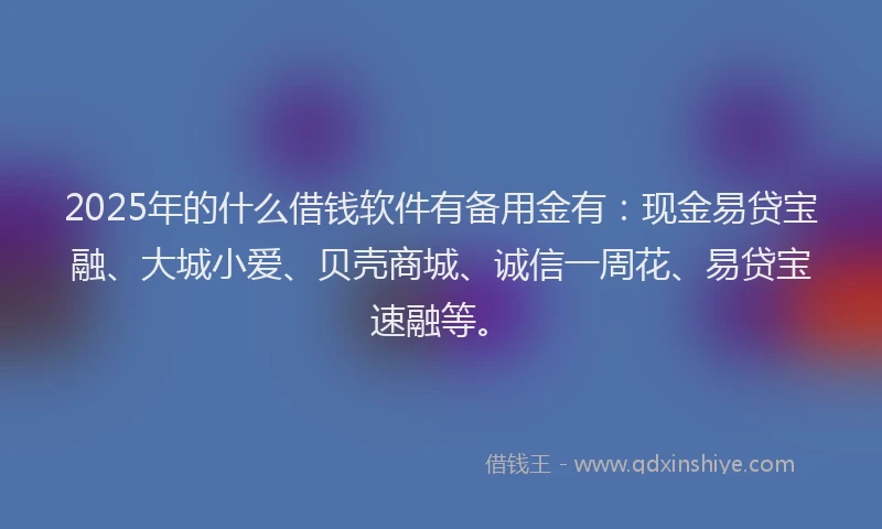 2025年的什么借钱软件有备用金有：现金易贷宝融、大城小爱、贝壳商城、诚信一周花、易贷宝速融等。