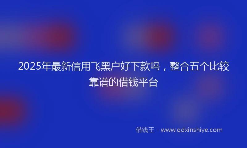 2025年最新信用飞黑户好下款吗，整合五个比较靠谱的借钱平台