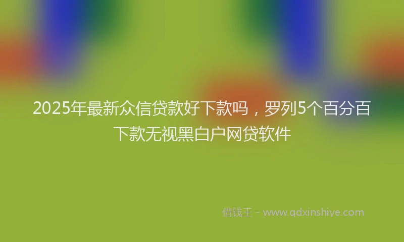 2025年最新众信贷款好下款吗，罗列5个百分百下款无视黑白户网贷软件