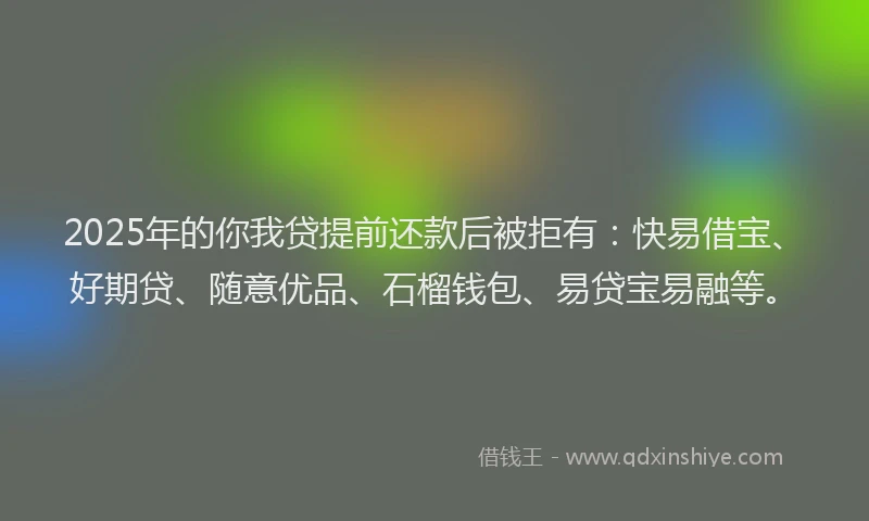 2025年的你我贷提前还款后被拒有：快易借宝、好期贷、随意优品、石榴钱包、易贷宝易融等。