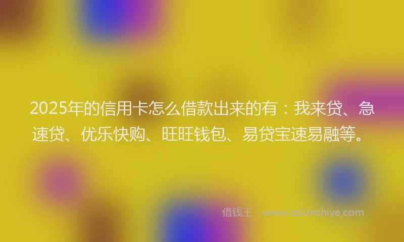 2025年的信用卡怎么借款出来的有：我来贷、急速贷、优乐快购、旺旺钱包、易贷宝速易融等。