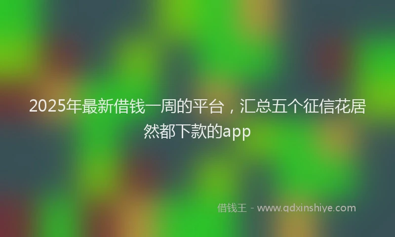 2025年最新借钱一周的平台，汇总五个征信花居然都下款的app