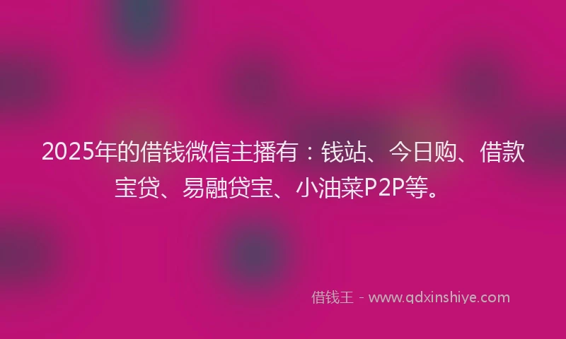 2025年的借钱微信主播有：钱站、今日购、借款宝贷、易融贷宝、小油菜P2P等。