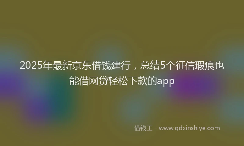 2025年最新京东借钱建行，总结5个征信瑕疵也能借网贷轻松下款的app