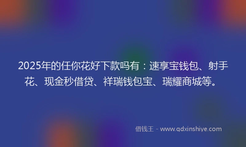 2025年的任你花好下款吗有：速享宝钱包、射手花、现金秒借贷、祥瑞钱包宝、瑞耀商城等。