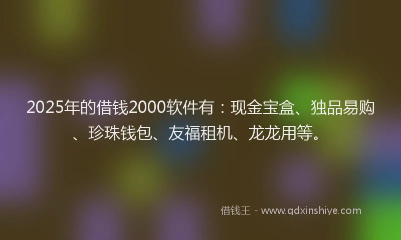 2025年的借钱2000软件有：现金宝盒、独品易购、珍珠钱包、友福租机、龙龙用等。