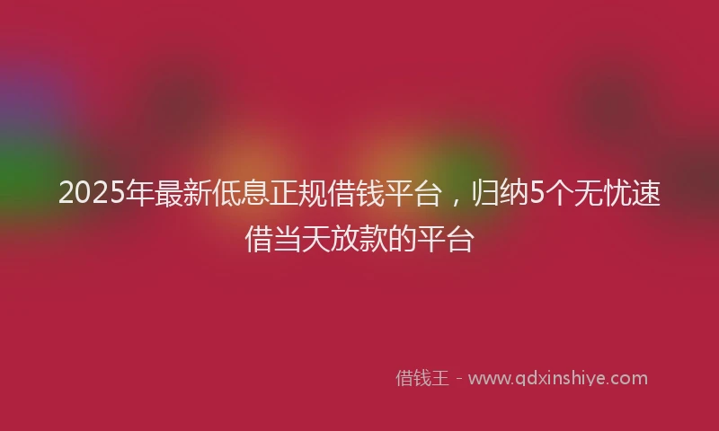 2025年最新低息正规借钱平台，归纳5个无忧速借当天放款的平台