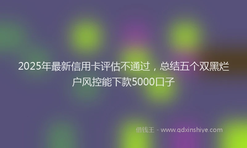2025年最新信用卡评估不通过，总结五个双黑烂户风控能下款5000口子