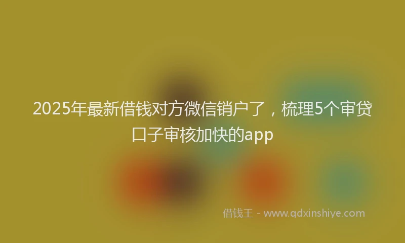 2025年最新借钱对方微信销户了，梳理5个审贷口子审核加快的app