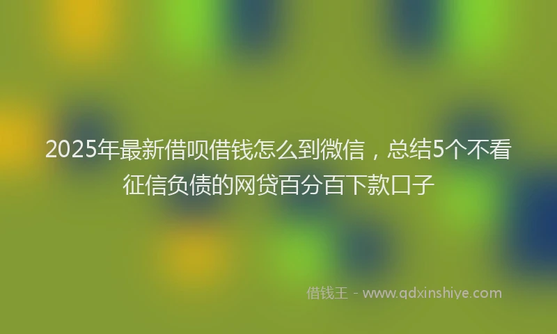 2025年最新借呗借钱怎么到微信，总结5个不看征信负债的网贷百分百下款口子