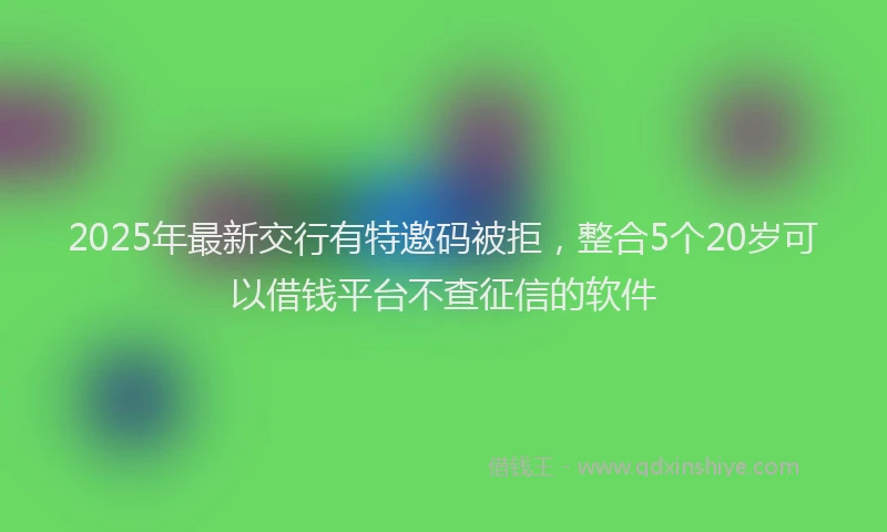2025年最新交行有特邀码被拒，整合5个20岁可以借钱平台不查征信的软件