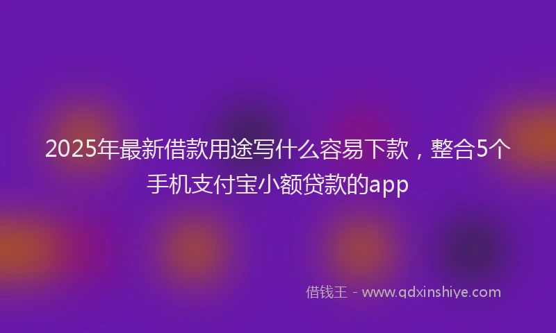 2025年最新借款用途写什么容易下款，整合5个手机支付宝小额贷款的app