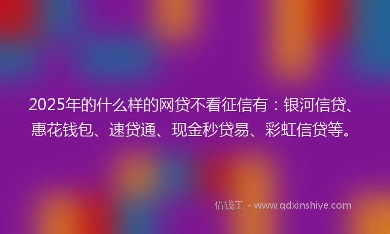 2025年的什么样的网贷不看征信有：银河信贷、惠花钱包、速贷通、现金秒贷易、彩虹信贷等。