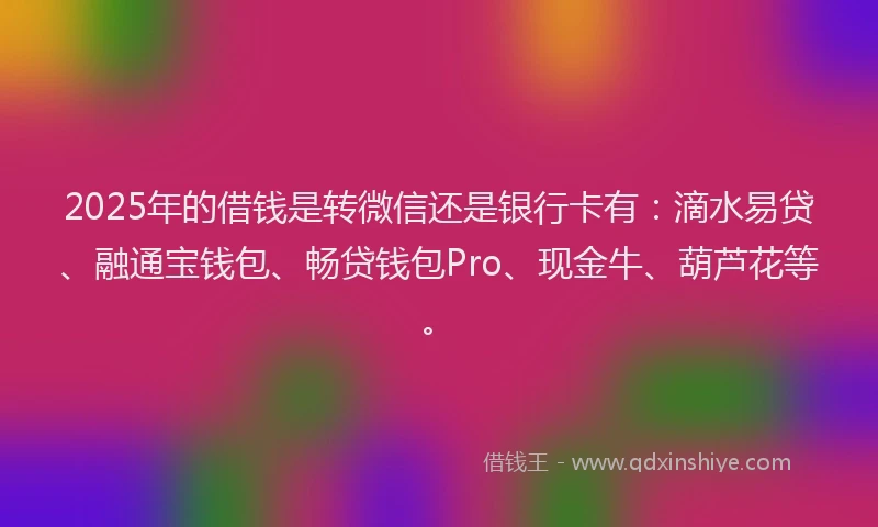 2025年的借钱是转微信还是银行卡有：滴水易贷、融通宝钱包、畅贷钱包Pro、现金牛、葫芦花等。