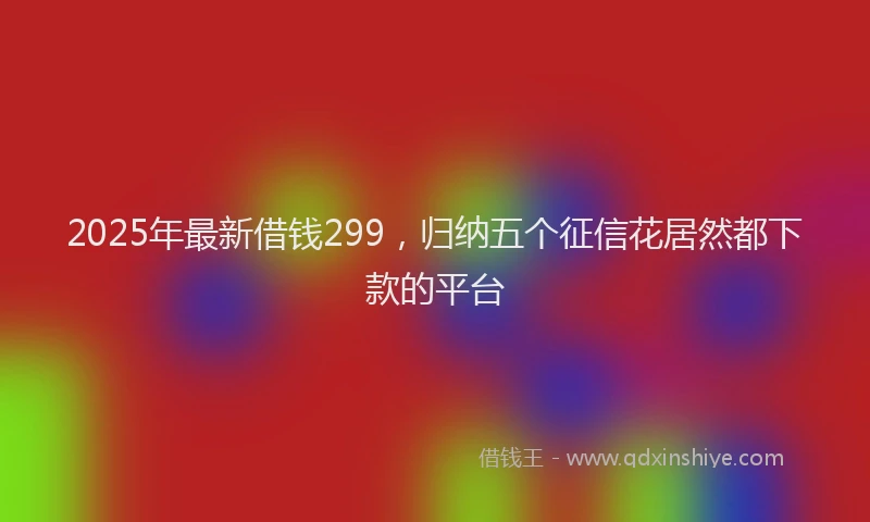 2025年最新借钱299，归纳五个征信花居然都下款的平台